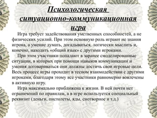 Психологическая
   ситуационно-коммуникационная
               игра
   Игра требует задействования умственных способностей, а не
физических усилий. При этом основную роль играют не знания
игрока, а умение думать, догадываться, логически мыслить и,
конечно, находить «общий язык» с другими игроками.
   При этом участники попадают в заранее смоделированные
ситуации, в которых при помощи навыков коммуникации и
умения договариваться они должны достичь свои игровые цели.
Весь процесс игры проходит в тесном взаимодействии с другими
игроками, благодаря этому все участники равномерно вовлечены
в активную игру.
   Игра максимально приближена к жизни. В ней почти нет
ограничений по правилам, а в игре используется специальный
реквизит (деньги, пистолеты, яды, снотворное и т.д.)
 