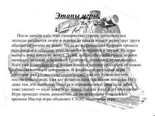 Этапы игры.

   После начала идёт этап «знакомства» героев, поскольку все
легенды раздаются лично и игроки до начала игры о ролях друг друга
абсолютно ничего не знают. Тогда же и происходит будрный процесс
переговоров и общения, определяются соперники и друзья. Из игры
выбыть пока никто не может. Далее, найдя себе сообщников, игроки
начинают активно действовать (усыплять, отравлять, арестовывать).
Идёт уже командная игра, и если команда хорошо сработает, то можно
избавиться от пары соперников. В финальной же стадии игры
работают уже умственные способности, так как нужно достичь
поставленные цели, а на это остается одна последняя попытка. Но
даже тем, кто выполнил (иногда и перевыполнил) свои цели забот
тоже хватает ― надо дожить до конца, так как в ход идут пистолеты.
Игра проходит очень динамично, но по истечению отведенного
времени Мастер игры объявляет СТОП, заканчивая игру.
 