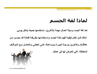 ‫لماذا لغة الجسم‬
        ‫تعد لغة الجسد وسيلة اتصال مھمة باآلخرين، نستخدمھا جميعا ً بشكل يومي.‬

‫ل ذلك ف إن تعل م كيفي ة فھ م لغ ة الجس د واس تخدامھا بطريق ة فعال ة ق د يحس ن م ن‬

‫عالقت ك ب اآلخرين بدرج ة كبي رة ويس اعدك عل ى تخط ي والتعام ل م ع المواق ف‬

                                             ‫المختلفة، التي تتعرض لھا في عملك.‬




‫‪www.mohamedbelal.net‬‬
 