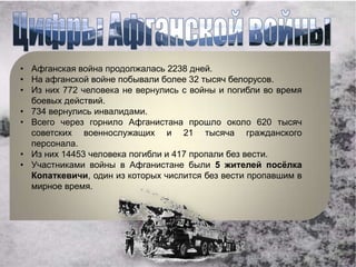 • Афганская война продолжалась 2238 дней.
• На афганской войне побывали более 32 тысяч белорусов.
• Из них 772 человека не вернулись с войны и погибли во время
  боевых действий.
• 734 вернулись инвалидами.
• Всего через горнило Афганистана прошло около 620 тысяч
  советских военнослужащих и 21 тысяча гражданского
  персонала.
• Из них 14453 человека погибли и 417 пропали без вести.
• Участниками войны в Афганистане были 5 жителей посёлка
  Копаткевичи, один из которых числится без вести пропавшим в
  мирное время.
 