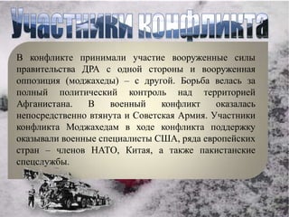 В конфликте принимали участие вооруженные силы
правительства ДРА с одной стороны и вооруженная
оппозиция (моджахеды) – с другой. Борьба велась за
полный политический контроль над территорией
Афганистана.   В    военный     конфликт    оказалась
непосредственно втянута и Советская Армия. Участники
конфликта Моджахедам в ходе конфликта поддержку
оказывали военные специалисты США, ряда европейских
стран – членов НАТО, Китая, а также пакистанские
спецслужбы.
 