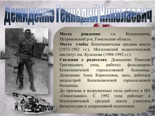 Место      рождения:       г.п.   Копаткевичи,
Петриковский р-н, Гомельская область.
Место учебы: Копаткевичская средняя школа
(1972-1982 г.г.), Могилевский педагогический
институт им. Кулешова (1988-1992 г.г.)
Сведения о родителях: Демиденко Николай
Григорьевич,     отец,   работал   фельдшером
Копаткевичской      горпоселковой      больницы.
Демиденко Анна Кирилловна, мать, работала
медсестрой     Копаткевичской    горпоселковой
больницы.
До призыва в вооруженные силы работал в ПО
«Гомсельмаш». С 1992 года работает в
Копаткевичской средней школе учителем
физкультуры и допризывной подготовки.
 
