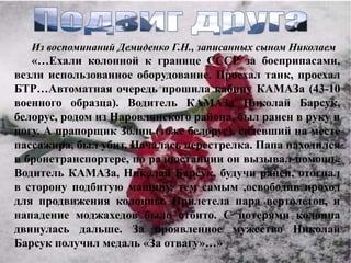 Из воспоминаний Демиденко Г.Н., записанных сыном Николаем
   «…Ехали колонной к границе СССР за боеприпасами,
везли использованное оборудование. Проехал танк, проехал
БТР…Автоматная очередь прошила кабину КАМАЗа (43-10
военного образца). Водитель КАМАЗа Николай Барсук,
белорус, родом из Наровлянского района, был ранен в руку и
ногу. А прапорщик Золин (тоже белорус), сидевший на месте
пассажира, был убит. Началась перестрелка. Папа находился
в бронетранспортере, по радиостанции он вызывал помощь.
Водитель КАМАЗа, Николай Барсук, будучи ранен, отогнал
в сторону подбитую машину, тем самым ,освободив проход
для продвижения колонны. Прилетела пара вертолетов, и
нападение моджахедов было отбито. С потерями колонна
двинулась дальше. За проявленное мужество Николай
Барсук получил медаль «За отвагу»…»
 