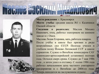 Место рождения: г. Красноярск
Место учебы: средняя школа №1 г. Калачинск
Омской области
Сведения о родителях: Маслов Михаил
Иванович, отец, работал электриком на шинном
заводе в г. Омск.
Маслова Лидия Егоровна, мать, работала поваром.
После учѐбы в школе был призван в ряды
вооружѐнных сил СССР. Полгода учился в
учебном полку Йоново Литовской ССР в школе
сержантов. Служил в Витебске командиром САУ
(самоходно-артиллерийской установки) полтора
года. Остался сверх срока. Служил до 7 мая 1986
года , а затем ушел в отставку. С осени 1986 года
работал начальником цеха частного унитарного
предприятия в г. Витебске до 2004-го года.
Теперь находится на заслуженном отдыхе.
 