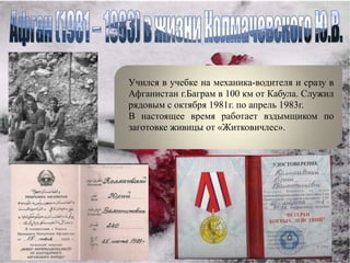 Учился в учебке на механика-водителя и сразу в
Афганистан г.Баграм в 100 км от Кабула. Служил
рядовым с октября 1981г. по апрель 1983г.
В настоящее время работает вздымщиком по
заготовке живицы от «Житковичлес».
 