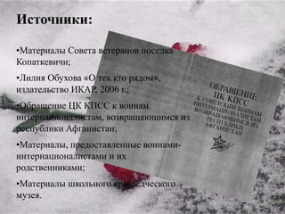 Источники:

•Материалы Совета ветеранов поселка
Копаткевичи;
•Лилия Обухова «О тех кто рядом»,
издательство ИКАР, 2006 г.;
•Обращение ЦК КПСС к воинам
интернационалистам, возвращающимся из
республики Афганистан;
•Материалы, предоставленные воинами-
интернационалистами и их
родственниками;
•Материалы школьного краеведческого
музея.
 