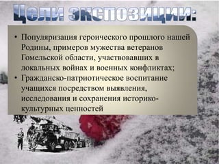 • Популяризация героического прошлого нашей
  Родины, примеров мужества ветеранов
  Гомельской области, участвовавших в
  локальных войнах и военных конфликтах;
• Гражданско-патриотическое воспитание
  учащихся посредством выявления,
  исследования и сохранения историко-
  культурных ценностей
 