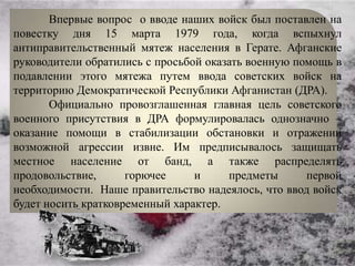 Впервые вопрос о вводе наших войск был поставлен на
повестку дня 15 марта 1979 года, когда вспыхнул
антиправительственный мятеж населения в Герате. Афганские
руководители обратились с просьбой оказать военную помощь в
подавлении этого мятежа путем ввода советских войск на
территорию Демократической Республики Афганистан (ДРА).
       Официально провозглашенная главная цель советского
военного присутствия в ДРА формулировалась однозначно –
оказание помощи в стабилизации обстановки и отражении
возможной агрессии извне. Им предписывалось защищать
местное население от банд, а также распределять
продовольствие,      горючее     и     предметы      первой
необходимости. Наше правительство надеялось, что ввод войск
будет носить кратковременный характер.
 
