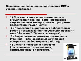 Основные направления использования ИКТ в
учебном процессе


   1) При изложении нового материала —
    визуализация знаний (демонстрационно -
    энциклопедические программы; программа
    презентаций Power Point);
    2) Проведение виртуальных лабораторных
    работ с использованием обучающих программ
    типа "Физикон", "Живая геометрия";
    3) Закрепление изложенного материала
    (тренинг — разнообразные обучающие
    программы, лабораторные работы);
   4) Система контроля и проверки
    (тестирование с оцениванием,
    контролирующие программы);
 