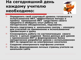 На сегодняшний день
каждому учителю
необходимо:
   Определить свой стартовый уровень готовности к
    использованию ИКТ, эффективные методы и
    приёмы применения ИКТ средствами своего
    предмета и обобщить опыт работы на
    методических объединениях, педсоветах.
   Начать подготовку к школьному смотру – конкурсу
    для учителей по применению и использованию
    презентации к уроку
   Спланировать работу по систематизации своего
    опыта с целью создания банка данных для уроков
    с применением ИКТ и формированию банка
    методических разработок уроков с использованием
    ИКТ по предметам на электронных носителях
   Создание электронного портфолио учителя
   Начать формирование личных страниц учителя на
    школьном сайте
 