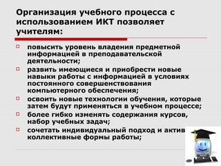 Организация учебного процесса с
использованием ИКТ позволяет
учителям:
   повысить уровень владения предметной
    информацией в преподавательской
    деятельности;
   развить имеющиеся и приобрести новые
    навыки работы с информацией в условиях
    постоянного совершенствования
    компьютерного обеспечения;
   освоить новые технологии обучения, которые
    затем будут применяться в учебном процессе;
   более гибко изменять содержания курсов,
    набор учебных задач;
   сочетать индивидуальный подход и активные
    коллективные формы работы;
 