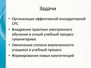 Задачи
• Организация эффективной внеаудиторной
  СРС
• Внедрение практики электронного
  обучения в очный учебный процесс
  гуманитариев
• Увеличение степени вовлеченности
  учащихся в учебный процесс
• Формирование новых компетенций
 