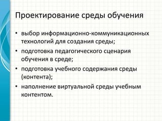 Проектирование среды обучения
• выбор информационно-коммуникационных
  технологий для создания среды;
• подготовка педагогического сценария
  обучения в среде;
• подготовка учебного содержания среды
  (контента);
• наполнение виртуальной среды учебным
  контентом.
 