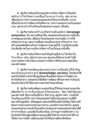 4. ผู้บริหารต้องปรับกลยุทธ์การบริหารจัดการโดยยึด
หลัก การให้เ กิด ความเชื่อ มโยงระหว่า งกัน เช่น ความ
เชื่อมโยงการทำางานของครูแต่ละคนให้กลายเป็นทีม ความ
เชื่อมโยงระหว่างทีมงานกับทีมงาน ระหว่างแผนกงานกับแผนก
งาน และระหว่างโรงเรียนกับชุมชนภายนอก เป็นต้น
     5. ผู้บริหารต้อ งสร้า งเครือ ข่า ยพัน ธมิต ร (strategic
networks) กับ สถานศึกษาอื่น ตลอดจนกับหน่วยงานอื่นทั้ง
ภาครัฐและเอกชน เพื่อประโยชน์ของความร่วมมือ การใช้
ทรัพยากรร่วม และการเพิ่มความแข็งแกร่งทางวิชาการ การ
สร้างผลผลิตที่ตรงกับความต้องการของผู้ใช้ รวมทั้งช่วยเพิ่ม
ประสิทธิภาพในการบริหารจัดการโรงเรียนมากยิ่งขึ้น
    6. ผู้บริหารต้องให้ความสำาคัญกับผู้ม ีส ่ว นได้เ สีย กับ
โรงเรีย น เช่น ผู้ป กครองและชุม ชนที่ต้องการเข้าไปมี
บทบาทต่อการดำาเนินงานและการจัดการศึกษาอย่างต่อเนื่อง
และสมำ่าเสมอ
      7. ผู้บริหารจะต้องแสดงบทบาทการเป็น ผู้น ำา ที่ส ำา คัญ
ของสัง คมแห่ง ความรู้ (knowledge society) โดยต้องใช้
เทคโนโลยีก้าวหน้าชั้นสูงเป็นเครื่องมือดำาเนินการไปสู่ความ
สำาเร็จดังกล่าว ตลอดจนใช้เพื่อการพัฒนาศักยภาพการเรียนรู้
ของนักเรียนให้ได้ตามความคาดหวังของสังคม
     8. ผู้บริหารต้องพัฒนาแหล่งเรียนรู้ให้หลากหลายและทัน
สมัยเรียกว่า การเรีย นรู้แ บบไร้พ รมแดน โดย ไม่จำากัดเวลา
และสถานที่ ซึ่งอาจเป็นที่บ้าน ที่ทำางาน ศูนย์การค้า รวมทั้งที่
โรงเรียนเองก็ได้ กล่าวโดยสรุปต่อไปนี้จะมีแหล่งความรู้ที่มี
ขนาดใหญ่มหึมา มีข้อมูลสารสนเทศที่ทันสมัยให้เลือกได้ตามที่
ต้องการอย่างหลากหลายมากมาย และมีความน่าสนใจ ตลอด
จนทุกคนสามารถเข้าถึงองค์ความรู้และสารสนเทศเหล่านั้นได้ดี
กว่าการเรียน แบบเดิมในห้องเรียน ปรากฏการณ์ดังกล่าว จะ
บีบบังคับให้ครูต้องพัฒนาตนเองเพื่อให้สามารถทำาหน้าที่ภาย
ใต้สถานการณ์ที่ เปลี่ยนแปลงไปได้อย่างมีประสิทธิผล
 