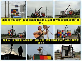 感謝原住民朋友 : 阿勇從桃園龜山細心吊運魔方屋至苗栗後龍好望
                角.




阿勇站上屋頂高唱“哈利路亞” , 感性地說 : 部落同胞擁有自己的家的夢想不
                  遠了 !
 