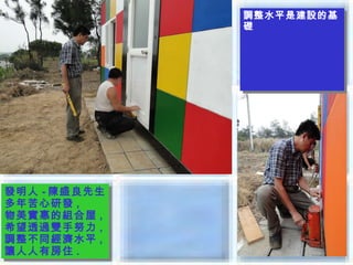 調整水平是建設的基
              調整水平是建設的基
              礎
              礎




發明人 --陳盛良先生
發明人 陳盛良先生
多年苦心研發 ,,
多年苦心研發
物美實惠的組合屋 ,,
物美實惠的組合屋
希望透過雙手努力 ,,
希望透過雙手努力
調整不同經濟水平 ,,
調整不同經濟水平
讓人人有房住 ..
讓人人有房住
 