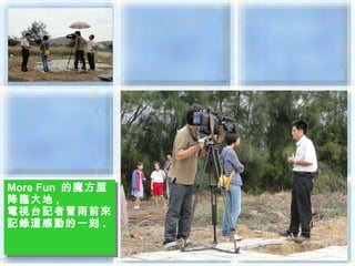 More Fun 的魔方屋
More Fun 的魔方屋
降臨大地 ,,
降臨大地
電視台記者冒雨前來
電視台記者冒雨前來
記錄這感動的一刻 ..
記錄這感動的一刻
 