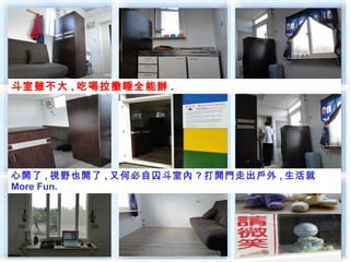 斗室雖不大 , 吃喝拉撒睡全能辦 .




心開了 , 視野也開了 , 又何必自囚斗室內 ? 打開門走出戶外 , 生活就
More Fun.
 