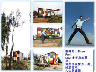 跳躍吧 !! More
跳躍吧 More
Fun!
Fun!
Luyi 多年來的夢
Luyi 多年來的夢
想 ,,
想
就在這次奮力一跳 ,,
就在這次奮力一跳
終於完成 ,,
終於完成
人生旅途裡 ,
 