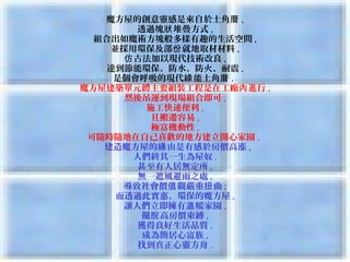 魔方屋的創意靈感是來自於土角厝 ,
          透過塊狀 堆疊方式 ,
  組合出如魔術方塊般多樣有趣的生活空間 ,
      並採用環保及部份 就地取材材料 ,
        仿 古法加以現代技術改良 ,
     達到節能環保、防水、防火、耐震 ,
      是個會呼吸的現代綠 能土角厝 . 
魔方屋建築單元體主要組裝工程是在工廠內 進行 ,
        然後吊運到現場組合即可 ,
            施工快速便利 ,
             且搬遷容易 ,
             極富機動性 ,
 可隨時隨地在自己喜歡的地方建立開心家園 . 
     建造魔方屋的緣 由是有感於房價高漲 ,
          人們終其一生為屋奴 ,
           甚至有人居無定所 ,
           無一遮風避雨之處 ,
        導致社會價值 觀嚴重扭 曲 ;
       而透過此實惠、環保的魔方屋 ,
        讓人們立即擁有溫 暖家園 ,
           擺脫 高房價束縛 ,
           獲得良好生活品質 ,
            成為簡居心富族 ,
           找到真正心靈方舟 .
 