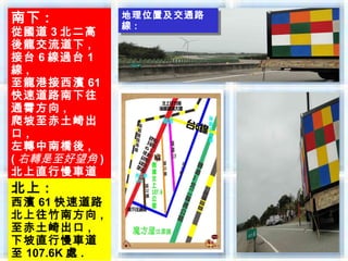南下 :           地理位置及交通路
               地理位置及交通路
               線 ::
從國道 3 北二高      線
後龍交流道下 ,
接台 6 線過台 1
線,
至龍港接西濱 61
快速道路南下往
通霄方向 ,
爬坡至赤土崎出
口,
左轉中南橋後 ,
( 右轉是至好望角 )
北上直行慢車道
至 107.6K 處 .
北上 :
西濱 61 快速道路
北上往竹南方向 ,
至赤土崎出口 ,
下坡直行慢車道
至 107.6K 處 .
 