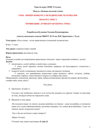 Урок по курсу ОРКСЭ 4 класс.

                                Модуль «Основы светской этики»

                 УРОК - ПРИЗЁР КОНКУРСА МЕТОДИЧЕСКИХ МАТЕРИАЛОВ

                                      ПО КУРСУ ОРКСЭ

                         НОМИНАЦИЯ: ЛУЧШАЯ РАЗРАБОТКА УРОКА



                          Разработала Кулакова Татьяна Владимировна,

            учитель начальных классов МБОУГ № 31 им. В.П. Храмченко г. Тулы

Тема урока: «Род и семья – исток нравственных отношений человечества».

Класс: 5 класс

Тип урока: открытие новых знаний.

Форма проведения: разговор на тему.

Цель:
создание условий для возрождения нравственно-этических норм и традиций семейного уклада
Задачи:
    воспитывать у детей любовь к своей семье, к родным;
           учить детей дорожить своими близкими: выражать им благодарность, относиться с
      уважением;
    подвести детей к пониманию значимости семьи для каждого человека;
           показать, что важнейшими ценностями семьи являются: забота, согласие, любовь,
      почитание старших, ответственность каждого за доброе имя семьи;
Оборудование: компьютер, проектор, экран, набор ассоциативных предметов (дерево, фотоальбом,
словарь имён, свеча, весы.)

                                           Ход урока.

   1. Оргмомент. (Слайд 1)

      Сегодня у нас необычное занятие и я не хотела бы называть его уроком. Скорее это разговор
      на тему, которую сейчас вы определите сами.

   2. Введение в тему урока.

      -На польском языке это звучит: родзина (podzina), по-чешски – роди /на (podina), в литовском
      языке есть слово сеймина(seimina), англичане называют это словом фэмэли(family). А как это
      понятие звучит на русском языке?

      -Так о чём же мы будем с вами говорить?

      -Верно. О семье.

      Уточним тему нашего разговора: (Слайд 2)

                                                                                                1
 