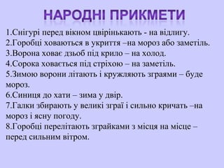 1.Снігурі перед вікном цвірінькають - на відлигу.
2.Горобці ховаються в укриття –на мороз або заметіль.
3.Ворона ховає дзьоб під крило – на холод.
4.Сорока ховається під стріхою – на заметіль.
5.Зимою ворони літають і кружляють зграями – буде
мороз.
6.Синиця до хати – зима у двір.
7.Галки збирають у великі зграї і сильно кричать –на
мороз і ясну погоду.
8.Горобці перелітають зграйками з місця на місце –
перед сильним вітром.
 