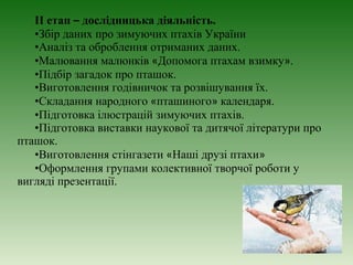II етап – дослідницька діяльність.
   •Збір даних про зимуючих птахів України
   •Аналіз та оброблення отриманих даних.
   •Малювання малюнків «Допомога птахам взимку».
   •Підбір загадок про пташок.
   •Виготовлення годівничок та розвішування їх.
   •Складання народного «пташиного» календаря.
   •Підготовка ілюстрацій зимуючих птахів.
   •Підготовка виставки наукової та дитячої літератури про
пташок.
   •Виготовлення стінгазети «Наші друзі птахи»
   •Оформлення групами колективної творчої роботи у
вигляді презентації.
 