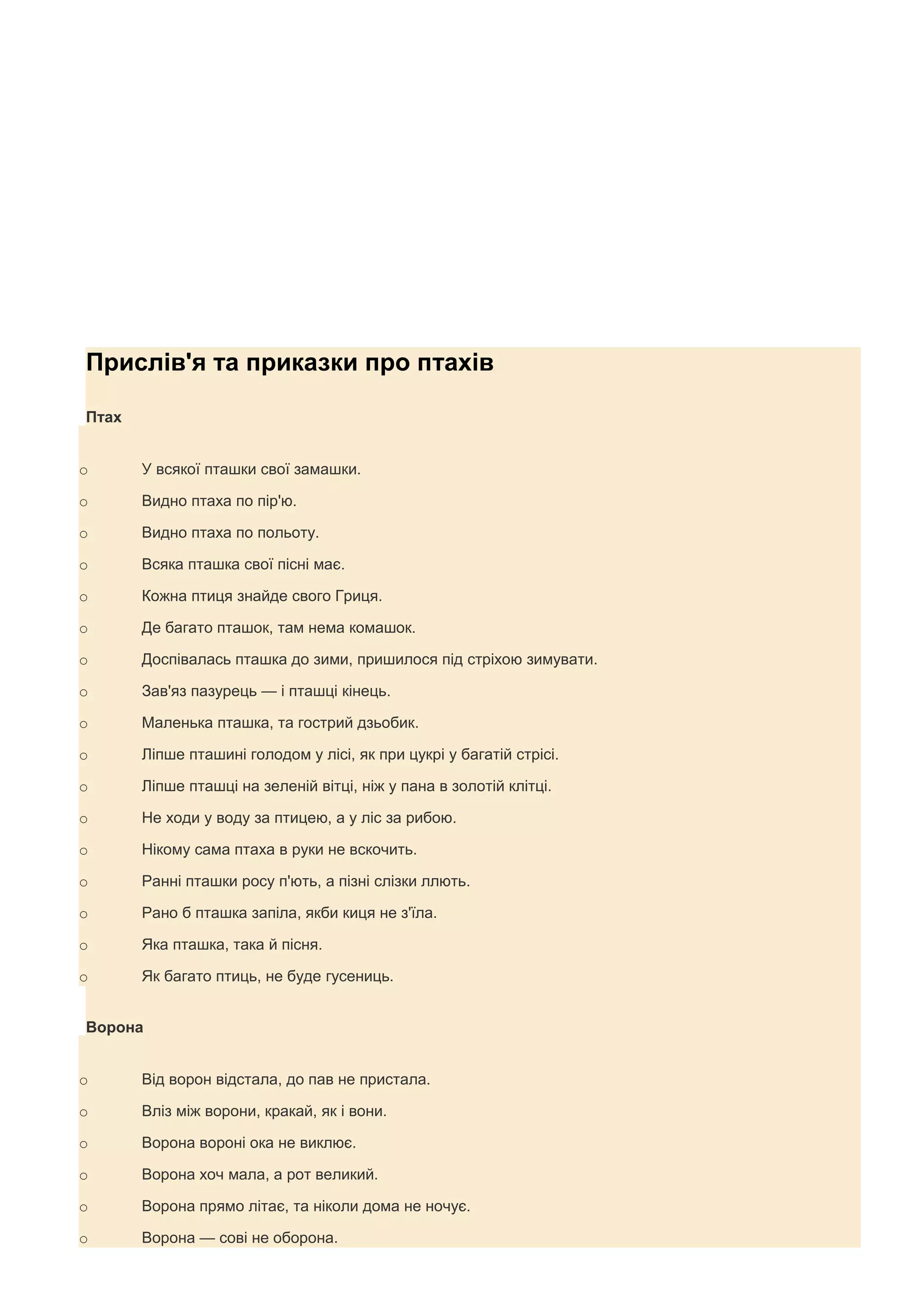Прислів'я та приказки про птахів

Птах


o      У всякої пташки свої замашки.

o      Видно птаха по пір'ю.

o      Видно птаха по польоту.

o      Всяка пташка свої пісні має.

o      Кожна птиця знайде свого Гриця.

o      Де багато пташок, там нема комашок.

o      Доспівалась пташка до зими, пришилося під стріхою зимувати.

o      Зав'яз пазурець — і пташці кінець.

o      Маленька пташка, та гострий дзьобик.

o      Ліпше пташині голодом у лісі, як при цукрі у багатій стрісі.

o      Ліпше пташці на зеленій вітці, ніж у пана в золотій клітці.

o      Не ходи у воду за птицею, а у ліс за рибою.

o      Нікому сама птаха в руки не вскочить.

o      Ранні пташки росу п'ють, а пізні слізки ллють.

o      Рано б пташка запіла, якби киця не з'їла.

o      Яка пташка, така й пісня.

o      Як багато птиць, не буде гусениць.


Ворона


o      Від ворон відстала, до пав не пристала.

o      Вліз між ворони, кракай, як і вони.

o      Ворона вороні ока не виклює.

o      Ворона хоч мала, а рот великий.

o      Ворона прямо літає, та ніколи дома не ночує.

o      Ворона — сові не оборона.
 
