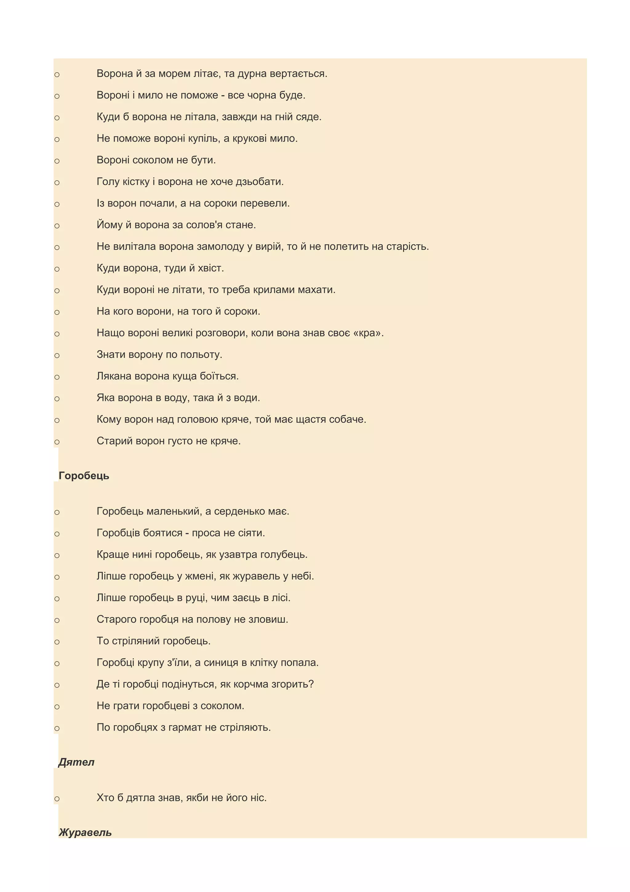 o       Ворона й за морем літає, та дурна вертається.

o       Вороні і мило не поможе - все чорна буде.

o       Куди б ворона не літала, завжди на гній сяде.

o       Не поможе вороні купіль, а крукові мило.

o       Вороні соколом не бути.

o       Голу кістку і ворона не хоче дзьобати.

o       Із ворон почали, а на сороки перевели.

o       Йому й ворона за солов'я стане.

o       Не вилітала ворона замолоду у вирій, то й не полетить на старість.

o       Куди ворона, туди й хвіст.

o       Куди вороні не літати, то треба крилами махати.

o       На кого ворони, на того й сороки.

o       Нащо вороні великі розговори, коли вона знав своє «кра».

o       Знати ворону по польоту.

o       Лякана ворона куща боїться.

o       Яка ворона в воду, така й з води.

o       Кому ворон над головою кряче, той має щастя собаче.

o       Старий ворон густо не кряче.


Горобець


o       Горобець маленький, а серденько має.

o       Горобців боятися - проса не сіяти.

o       Краще нині горобець, як узавтра голубець.

o       Ліпше горобець у жмені, як журавель у небі.

o       Ліпше горобець в руці, чим заєць в лісі.

o       Старого горобця на полову не зловиш.

o       То стріляний горобець.

o       Горобці крупу з'їли, а синиця в клітку попала.

o       Де ті горобці подінуться, як корчма згорить?

o       Не грати горобцеві з соколом.

o       По горобцях з гармат не стріляють.


Дятел


o       Хто б дятла знав, якби не його ніс.


Журавель
 