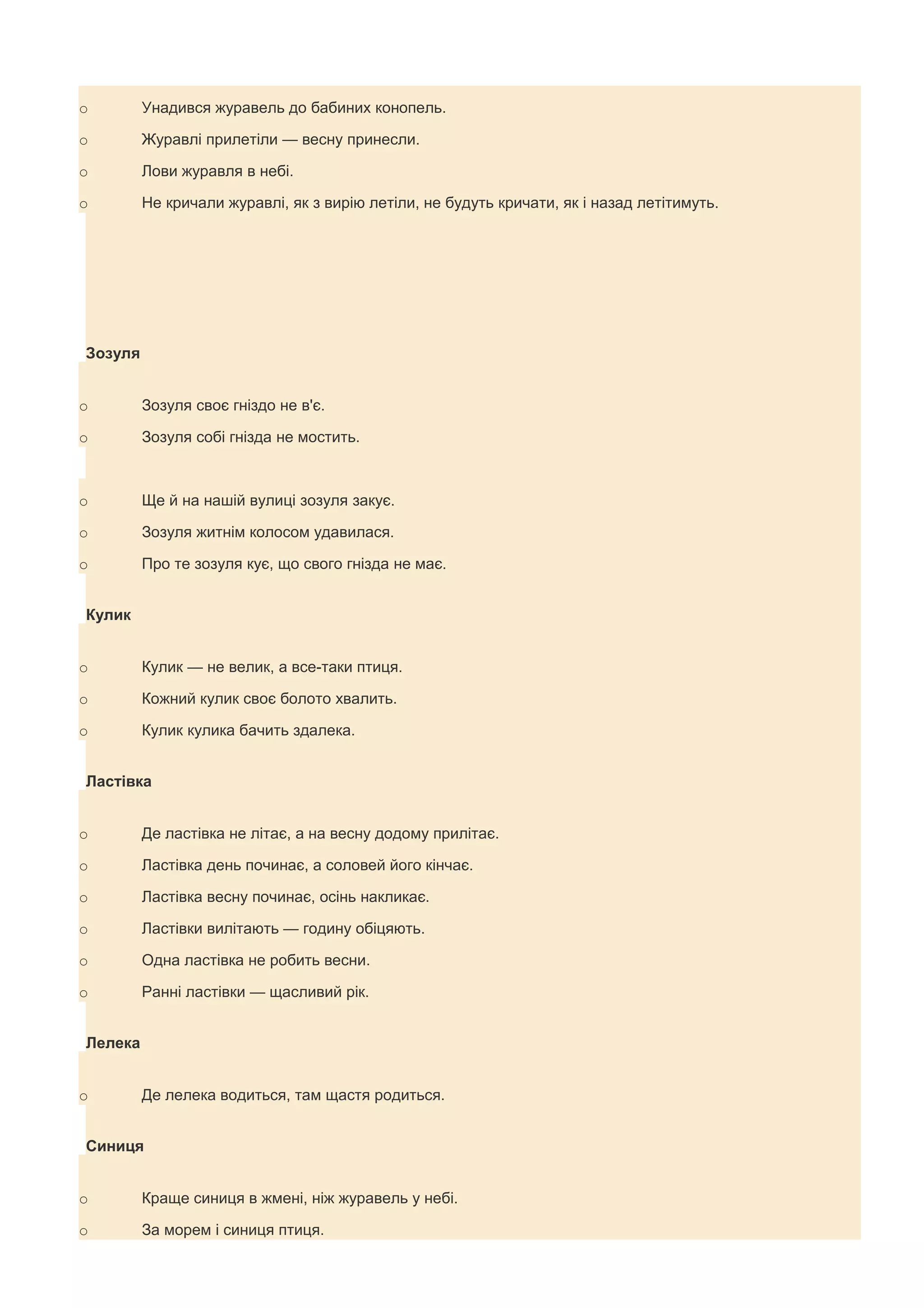 o        Унадився журавель до бабиних конопель.

o        Журавлі прилетіли — весну принесли.

o        Лови журавля в небі.

o        Не кричали журавлі, як з вирію летіли, не будуть кричати, як і назад летітимуть.




Зозуля


o        Зозуля своє гніздо не в'є.

o        Зозуля собі гнізда не мостить.



o        Ще й на нашій вулиці зозуля закує.

o        Зозуля житнім колосом удавилася.

o        Про те зозуля кує, що свого гнізда не має.


Кулик


o        Кулик — не велик, а все-таки птиця.

o        Кожний кулик своє болото хвалить.

o        Кулик кулика бачить здалека.


Ластівка


o        Де ластівка не літає, а на весну додому прилітає.

o        Ластівка день починає, а соловей його кінчає.

o        Ластівка весну починає, осінь накликає.

o        Ластівки вилітають — годину обіцяють.

o        Одна ластівка не робить весни.

o        Ранні ластівки — щасливий рік.


Лелека


o        Де лелека водиться, там щастя родиться.


Синиця


o        Краще синиця в жмені, ніж журавель у небі.

o        За морем і синиця птиця.
 