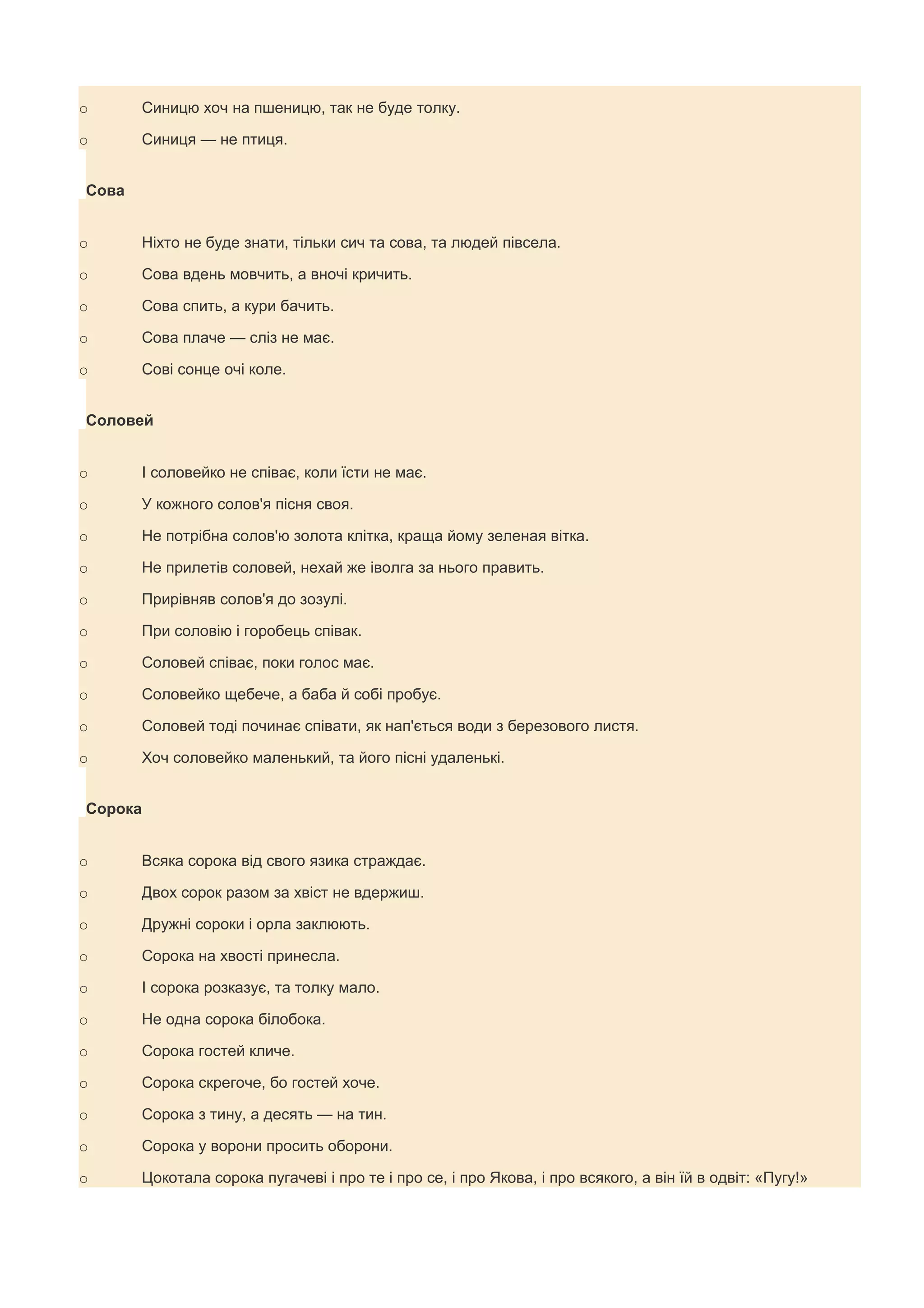 o      Синицю хоч на пшеницю, так не буде толку.

o      Синиця — не птиця.


Сова


o      Ніхто не буде знати, тільки сич та сова, та людей півсела.

o      Сова вдень мовчить, а вночі кричить.

o      Сова спить, а кури бачить.

o      Сова плаче — сліз не має.

o      Сові сонце очі коле.


Соловей


o      І соловейко не співає, коли їсти не має.

o      У кожного солов'я пісня своя.

o      Не потрібна солов'ю золота клітка, краща йому зеленая вітка.

o      Не прилетів соловей, нехай же іволга за нього править.

o      Прирівняв солов'я до зозулі.

o      При соловію і горобець співак.

o      Соловей співає, поки голос має.

o      Соловейко щебече, а баба й собі пробує.

o      Соловей тоді починає співати, як нап'ється води з березового листя.

o      Хоч соловейко маленький, та його пісні удаленькі.


Сорока


o      Всяка сорока від свого язика страждає.

o      Двох сорок разом за хвіст не вдержиш.

o      Дружні сороки і орла заклюють.

o      Сорока на хвості принесла.

o      І сорока розказує, та толку мало.

o      Не одна сорока білобока.

o      Сорока гостей кличе.

o      Сорока скрегоче, бо гостей хоче.

o      Сорока з тину, а десять — на тин.

o      Сорока у ворони просить оборони.

o      Цокотала сорока пугачеві і про те і про се, і про Якова, і про всякого, а він їй в одвіт: «Пугу!»
 