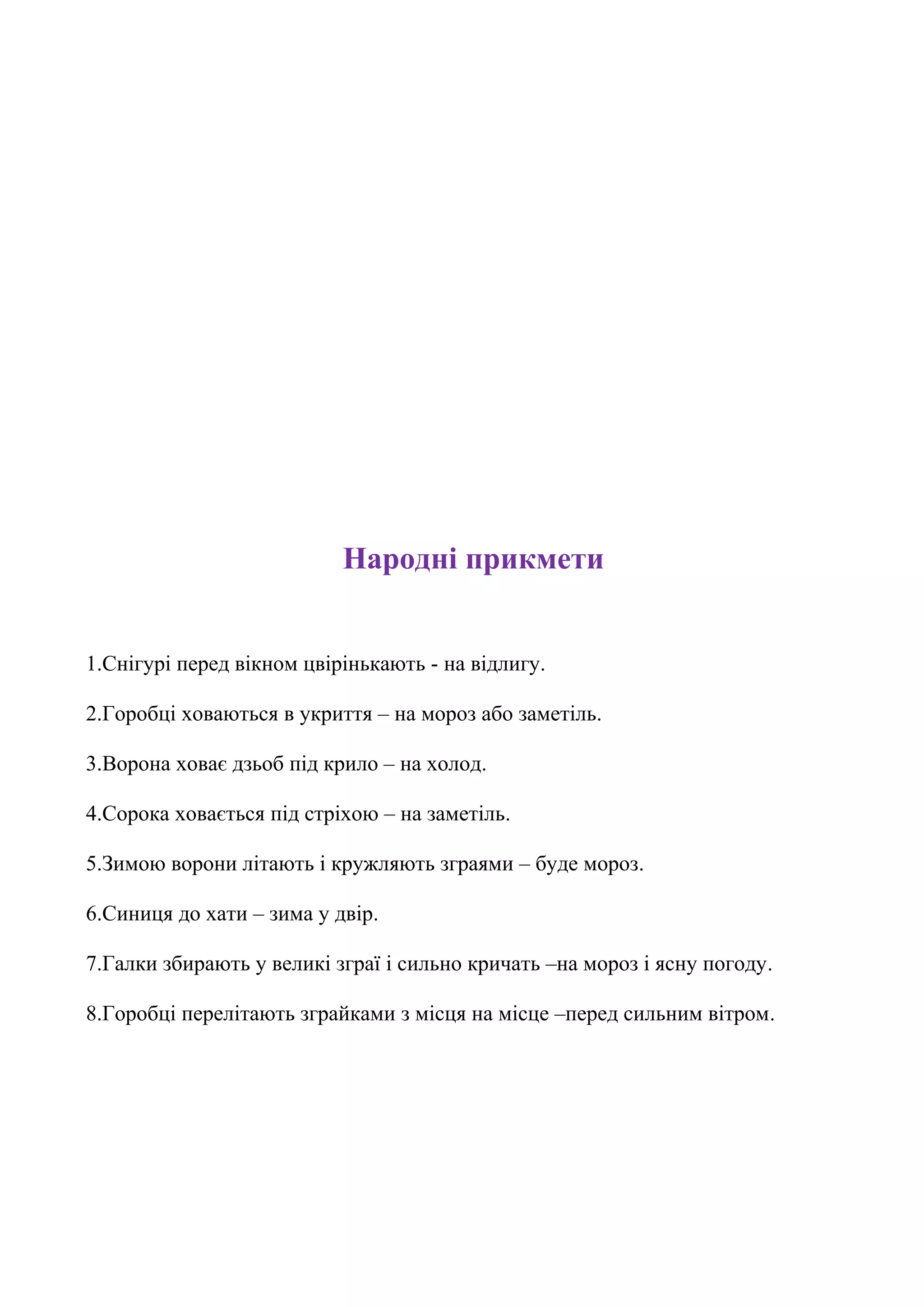 Народні прикмети


1.Снігурі перед вікном цвірінькають - на відлигу.

2.Горобці ховаються в укриття – на мороз або заметіль.

3.Ворона ховає дзьоб під крило – на холод.

4.Сорока ховається під стріхою – на заметіль.

5.Зимою ворони літають і кружляють зграями – буде мороз.

6.Синиця до хати – зима у двір.

7.Галки збирають у великі зграї і сильно кричать –на мороз і ясну погоду.

8.Горобці перелітають зграйками з місця на місце –перед сильним вітром.
 