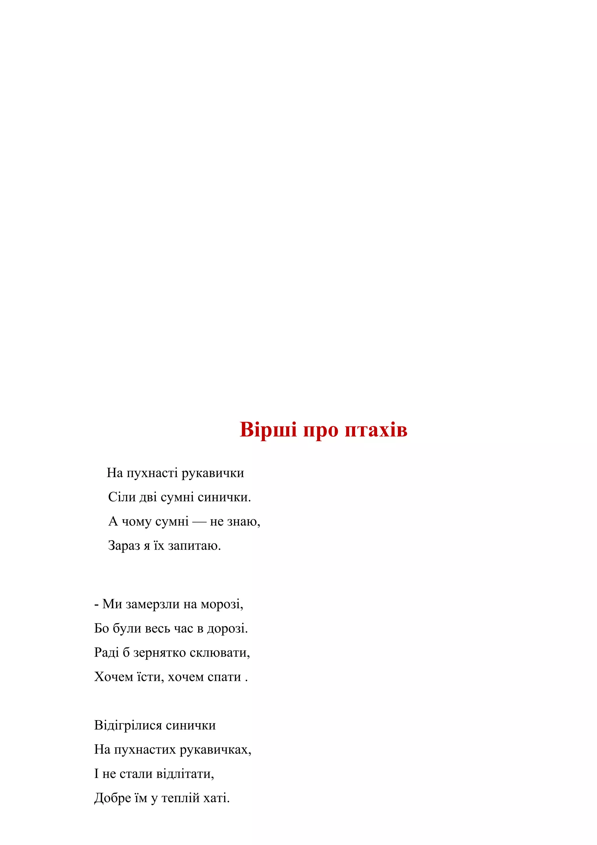 Вірші про птахів
  На пухнасті рукавички
  Сіли дві сумні синички.
  А чому сумні — не знаю,
  Зараз я їх запитаю.



- Ми замерзли на морозі,
Бо були весь час в дорозі.
Раді б зернятко склювати,
Хочем їсти, хочем спати .


Відігрілися синички
На пухнастих рукавичках,
І не стали відлітати,
Добре їм у теплій хаті.
 