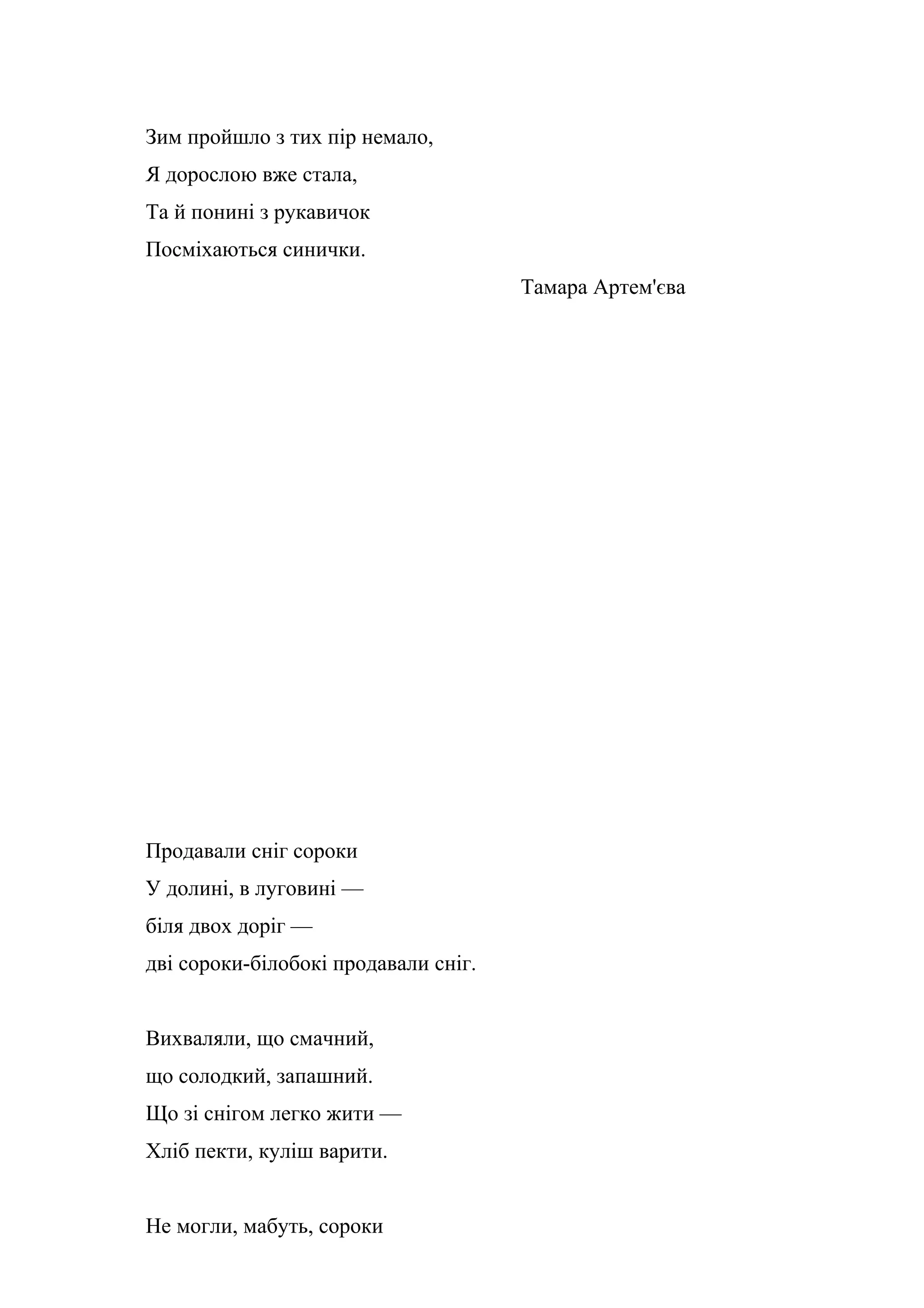 Зим пройшло з тих пір немало,
Я дорослою вже стала,
Та й понині з рукавичок
Посміхаються синички.
                                      Тамара Артем'єва




Продавали сніг сороки
У долині, в луговині —
біля двох доріг —
дві сороки-білобокі продавали сніг.


Вихваляли, що смачний,
що солодкий, запашний.
Що зі снігом легко жити —
Хліб пекти, куліш варити.


Не могли, мабуть, сороки
 