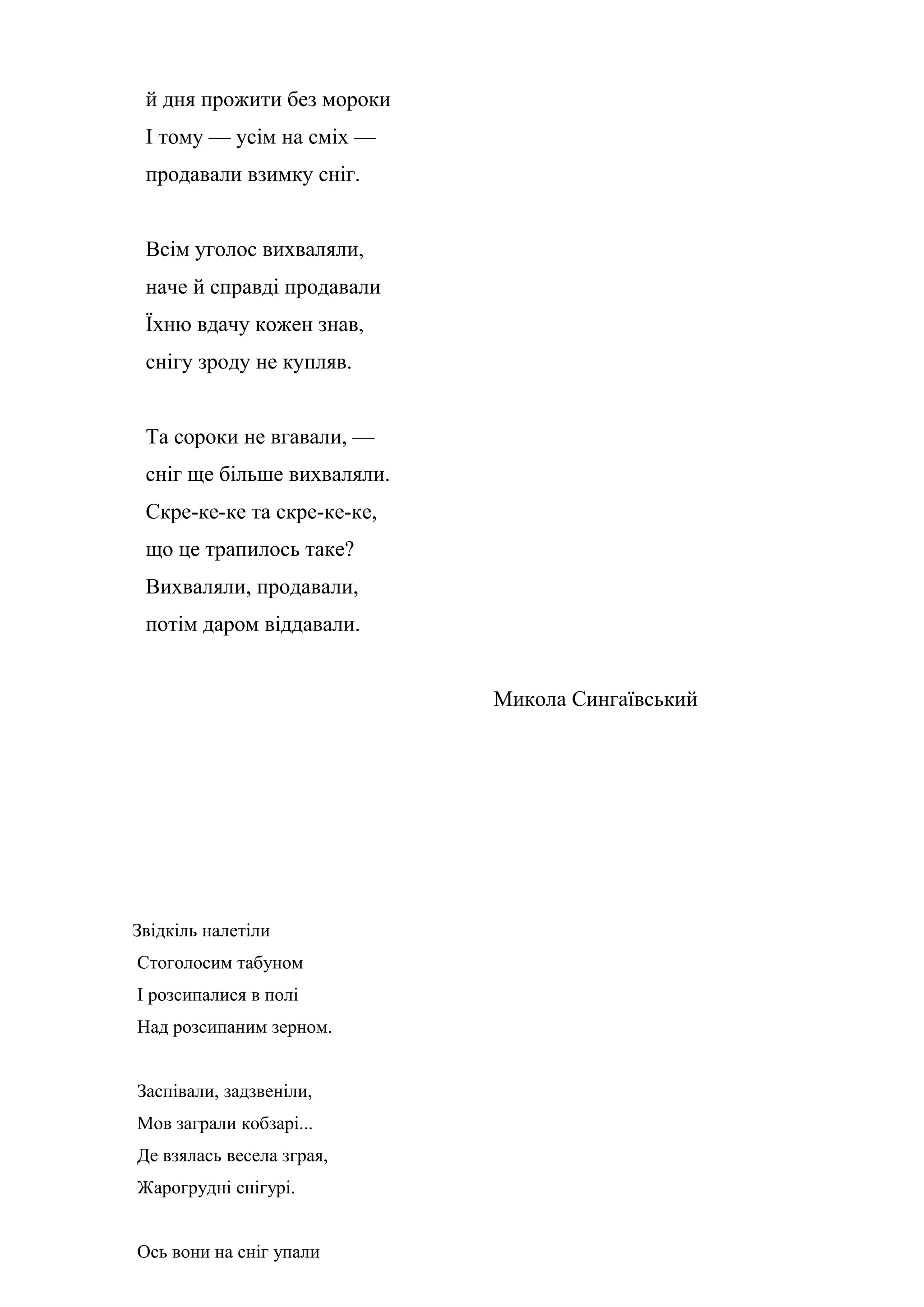 й дня прожити без мороки
 І тому — усім на сміх —
 продавали взимку сніг.


 Всім уголос вихваляли,
 наче й справді продавали
 Їхню вдачу кожен знав,
 снігу зроду не купляв.


 Та сороки не вгавали, —
 сніг ще більше вихваляли.
 Скре-ке-ке та скре-ке-ке,
 що це трапилось таке?
 Вихваляли, продавали,
 потім даром віддавали.


                             Микола Сингаївський




Звідкіль налетіли
Стоголосим табуном
І розсипалися в полі
Над розсипаним зерном.


Заспівали, задзвеніли,
Мов заграли кобзарі...
Де взялась весела зграя,
Жарогрудні снігурі.


Ось вони на сніг упали
 