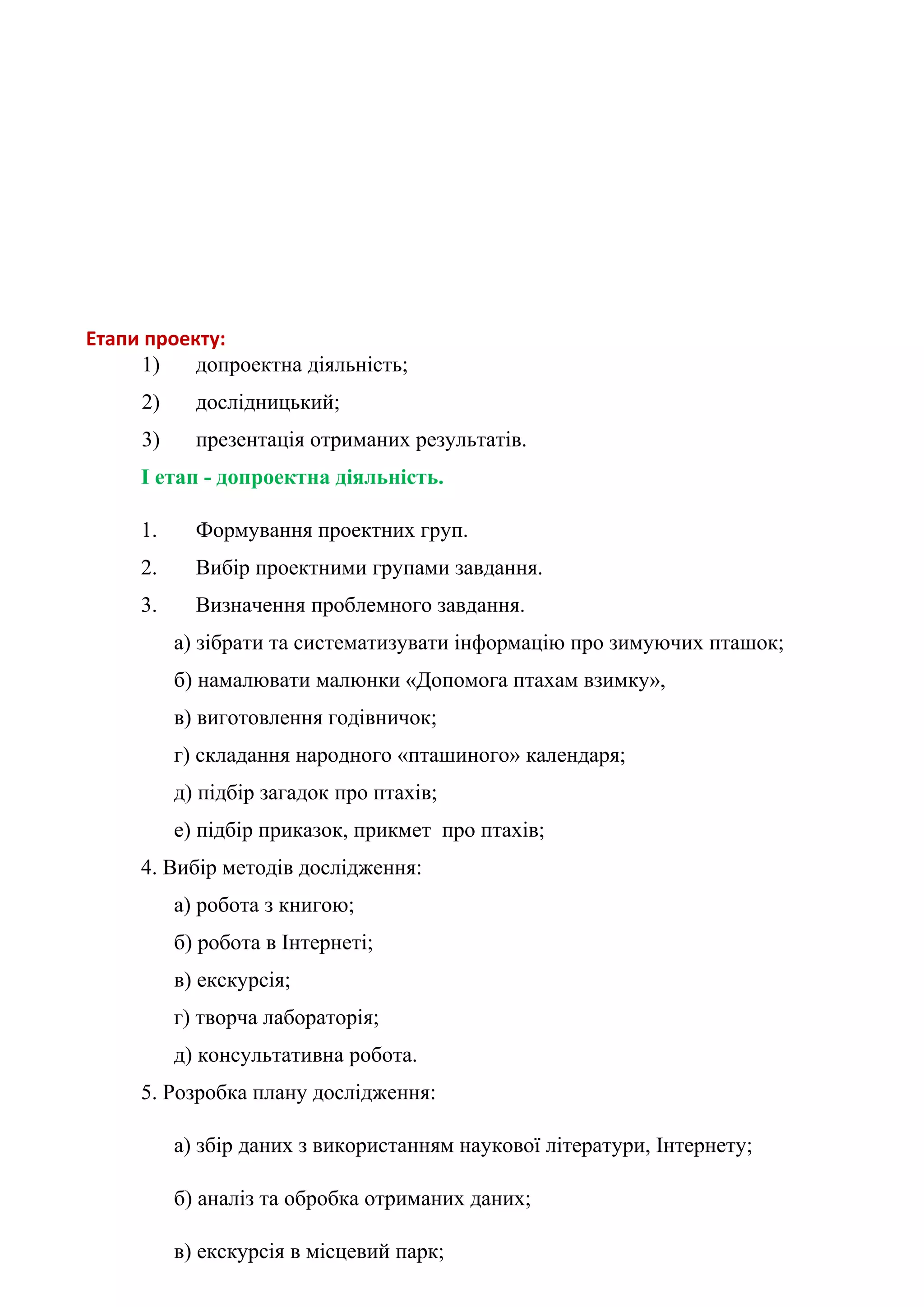 Етапи проекту:
     1)    допроектна діяльність;
     2)     дослідницький;
     3)     презентація отриманих результатів.
     I етап - допроектна діяльність.

     1.     Формування проектних груп.
     2.     Вибір проектними групами завдання.
     3.     Визначення проблемного завдання.
          а) зібрати та систематизувати інформацію про зимуючих пташок;
          б) намалювати малюнки «Допомога птахам взимку»,
          в) виготовлення годівничок;
          г) складання народного «пташиного» календаря;
          д) підбір загадок про птахів;
          е) підбір приказок, прикмет про птахів;
     4. Вибір методів дослідження:
          а) робота з книгою;
          б) робота в Інтернеті;
          в) екскурсія;
          г) творча лабораторія;
          д) консультативна робота.
     5. Розробка плану дослідження:

          а) збір даних з використанням наукової літератури, Інтернету;

          б) аналіз та обробка отриманих даних;

          в) екскурсія в місцевий парк;
 