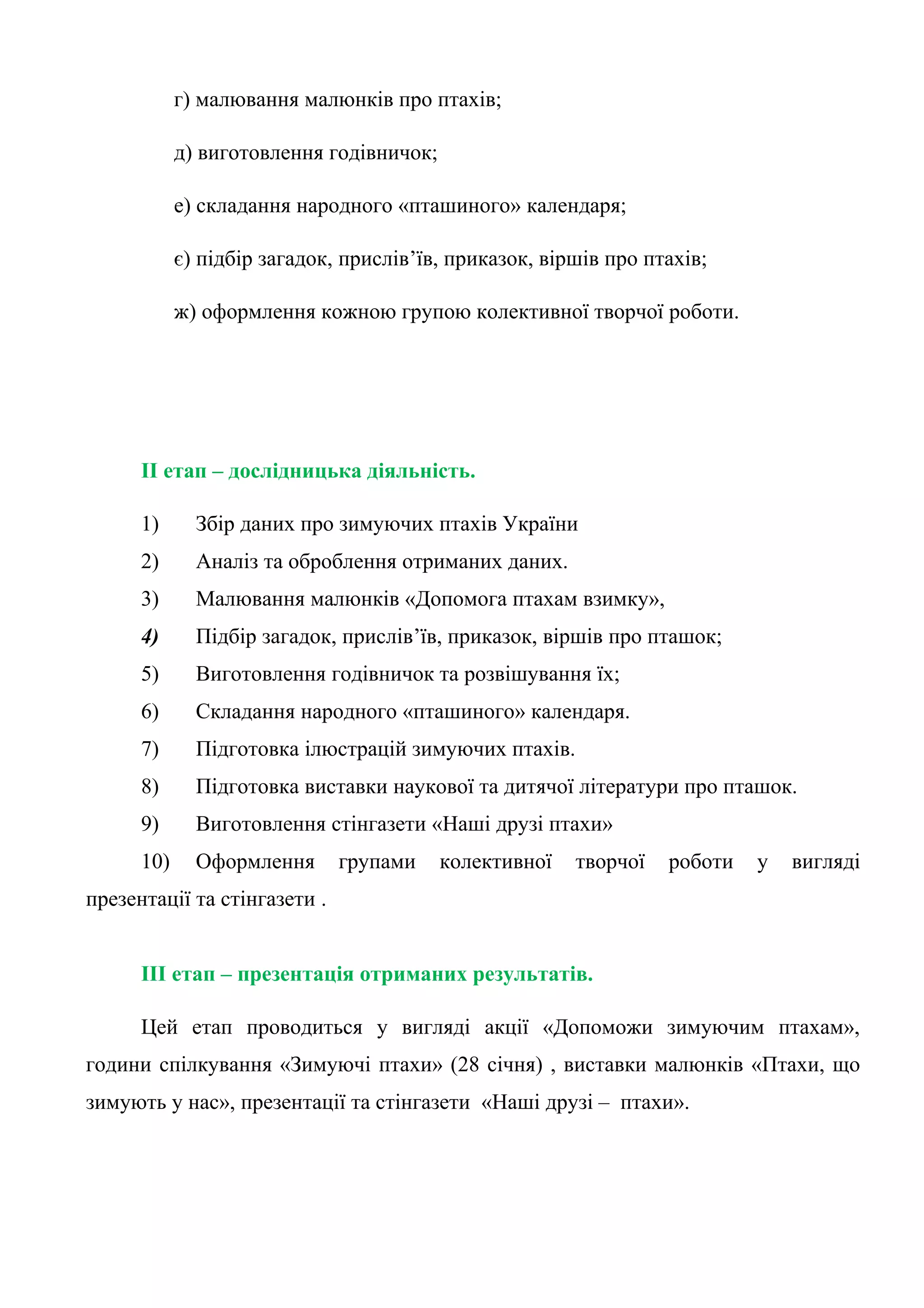 г) малювання малюнків про птахів;

            д) виготовлення годівничок;

            е) складання народного «пташиного» календаря;

            є) підбір загадок, прислів’їв, приказок, віршів про птахів;

            ж) оформлення кожною групою колективної творчої роботи.




      II етап – дослідницька діяльність.

      1)      Збір даних про зимуючих птахів України
      2)      Аналіз та оброблення отриманих даних.
      3)      Малювання малюнків «Допомога птахам взимку»,
      4)      Підбір загадок, прислів’їв, приказок, віршів про пташок;
      5)      Виготовлення годівничок та розвішування їх;
      6)      Складання народного «пташиного» календаря.
      7)      Підготовка ілюстрацій зимуючих птахів.
      8)      Підготовка виставки наукової та дитячої літератури про пташок.
      9)      Виготовлення стінгазети «Наші друзі птахи»
      10)     Оформлення      групами     колективної   творчої   роботи   у   вигляді
презентації та стінгазети .


      III етап – презентація отриманих результатів.

      Цей етап проводиться у вигляді акції «Допоможи зимуючим птахам»,
години спілкування «Зимуючі птахи» (28 січня) , виставки малюнків «Птахи, що
зимують у нас», презентації та стінгазети «Наші друзі – птахи».
 