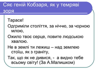 Сяє геній Кобзаря, як у темряві
зоря
 Тарасе!
 Одгриміли століття, за ніччю, за чорною
  млою,
 Ожило твоє серце, повите людською
  хвалою.
 Не в землі ти лежиш – над землею
  стоїш, як з граніту,
 Так, що як не дивися, - а видно тебе
  всьому світу! (За А.Малишком)
 