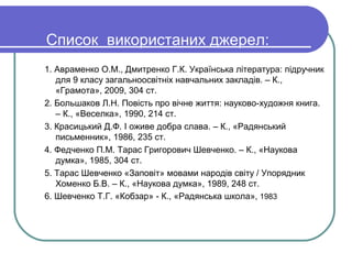 Список використаних джерел:
1. Авраменко О.М., Дмитренко Г.К. Українська література: підручник
   для 9 класу загальноосвітніх навчальних закладів. – К.,
   «Грамота», 2009, 304 ст.
2. Большаков Л.Н. Повість про вічне життя: науково-художня книга.
   – К., «Веселка», 1990, 214 ст.
3. Красицький Д.Ф. І оживе добра слава. – К., «Радянський
   письменник», 1986, 235 ст.
4. Федченко П.М. Тарас Григорович Шевченко. – К., «Наукова
   думка», 1985, 304 ст.
5. Тарас Шевченко «Заповіт» мовами народів світу / Упорядник
   Хоменко Б.В. – К., «Наукова думка», 1989, 248 ст.
6. Шевченко Т.Г. «Кобзар» - К., «Радянська школа», 1983
 