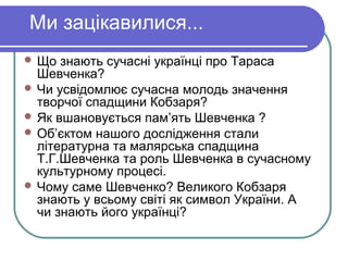 Ми зацікавилися...
 Що  знають сучасні українці про Тараса
  Шевченка?
 Чи усвідомлює сучасна молодь значення
  творчої спадщини Кобзаря?
 Як вшановується пам’ять Шевченка ?
 Об’єктом нашого дослідження стали
  літературна та малярська спадщина
  Т.Г.Шевченка та роль Шевченка в сучасному
  культурному процесі.
 Чому саме Шевченко? Великого Кобзаря
  знають у всьому світі як символ України. А
  чи знають його українці?
 