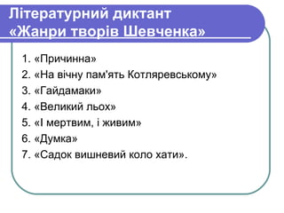 Літературний диктант
«Жанри творів Шевченка»
 1. «Причинна»
 2. «На вічну пам'ять Котляревському»
 3. «Гайдамаки»
 4. «Великий льох»
 5. «І мертвим, і живим»
 6. «Думка»
 7. «Садок вишневий коло хати».
 