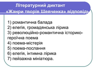 Літературний диктант
«Жанри творів Шевченка» відповідь

1) романтична балада
2) елегія, громадянська лірика
3) революційно-романтична історико-
героїчна поема
4) поема-містерія
5) поема-послання
6) елегія, інтимна лірика
7) пейзажна мініатюра.
 