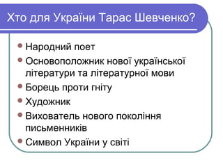 Хто для України Тарас Шевченко?

  Народний  поет
  Основоположник нової української
   літератури та літературної мови
  Борець проти гніту
  Художник
  Вихователь нового покоління
   письменників
  Символ України у світі
 