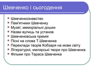 Шевченко і сьогодення
  Шевченкознавство
  Пам'ятники  Шевченку
  Музеї, меморіальні дошки
  Назви вулиць та установ
  Шевченківська премія
  Пісні на слова Т.Шевченка
  Переклади творів Кобзаря на мови світу
  Літературні, малярські твори про Шевченка
  Фільми про Тараса Шевченка
 
