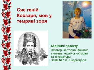 Сяє геній
Кобзаря, мов у
темряві зоря




             Керівник проекту
             Швагер Світлана Іванівна,
             вчитель української мови
             та літератури
             ЗОШ №7 м. Енергодара
 