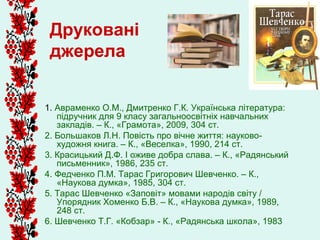 Друковані
 джерела


1. Авраменко О.М., Дмитренко Г.К. Українська література:
   підручник для 9 класу загальноосвітніх навчальних
   закладів. – К., «Грамота», 2009, 304 ст.
2. Большаков Л.Н. Повість про вічне життя: науково-
   художня книга. – К., «Веселка», 1990, 214 ст.
3. Красицький Д.Ф. І оживе добра слава. – К., «Радянський
   письменник», 1986, 235 ст.
4. Федченко П.М. Тарас Григорович Шевченко. – К.,
   «Наукова думка», 1985, 304 ст.
5. Тарас Шевченко «Заповіт» мовами народів світу /
   Упорядник Хоменко Б.В. – К., «Наукова думка», 1989,
   248 ст.
6. Шевченко Т.Г. «Кобзар» - К., «Радянська школа», 1983
 