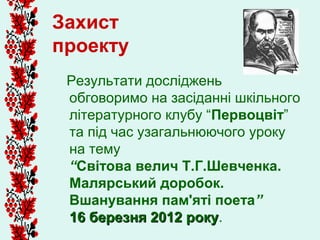 Захист
проекту
 Результати досліджень
 обговоримо на засіданні шкільного
 літературного клубу “Первоцвіт”
 та під час узагальнюючого уроку
 на тему
 “Світова велич Т.Г.Шевченка.
 Малярський доробок.
 Вшанування пам'яті поета”
 16 березня 2012 року.
                   року
 