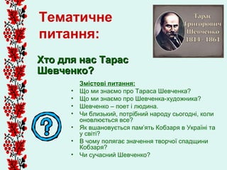 Тематичне
питання:
Хто для нас Тарас
Шевченко?
          Змістові питання:
      •   Що ми знаємо про Тараса Шевченка?
      •   Що ми знаємо про Шевченка-художника?
      •   Шевченко – поет і людина.
      •   Чи близький, потрібний народу сьогодні, коли
          оновлюється все?
      •   Як вшановується пам’ять Кобзаря в Україні та
          у світі?
      •   В чому полягає значення творчої спадщини
          Кобзаря?
      •   Чи сучасний Шевченко?
 