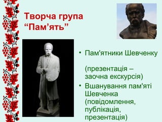 Творча група
“Пам’ять”

           • Пам'ятники Шевченку

             (презентація –
             заочна екскурсія)
           • Вшанування пам'яті
             Шевченка
             (повідомлення,
             публікація,
             презентація)
 